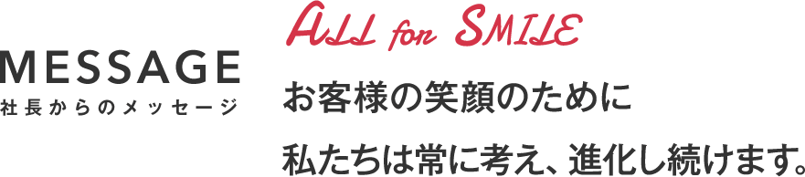 MESSAGE 社長からのメッセージ お客様の笑顔のために私たちは常に考え、進化し続けます。