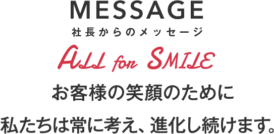 MESSAGE 社長からのメッセージ お客様の笑顔のために私たちは常に考え、進化し続けます。